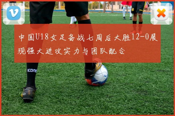 中国U18女足备战七周后大胜12-0展现强大进攻实力与团队配合